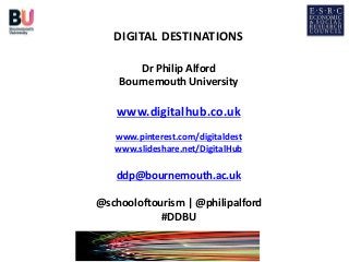 DIGITAL DESTINATIONS
Dr Philip Alford
Bournemouth University
www.digitalhub.co.uk
www.pinterest.com/digitaldest
www.slideshare.net/DigitalHub
ddp@bournemouth.ac.uk
@schooloftourism | @philipalford
#DDBU
 