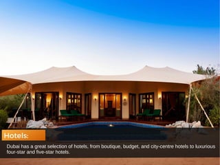 Hotels:
Dubai has a great selection of hotels, from boutique, budget, and city-centre hotels to luxurious
four-star and five-star hotels.
 
