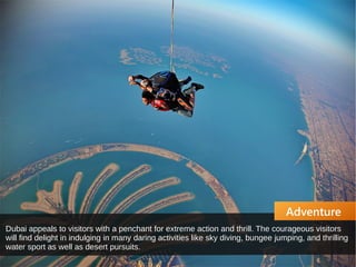Adventure
Dubai appeals to visitors with a penchant for extreme action and thrill. The courageous visitors
will find delight in indulging in many daring activities like sky diving, bungee jumping, and thrilling
water sport as well as desert pursuits.
 