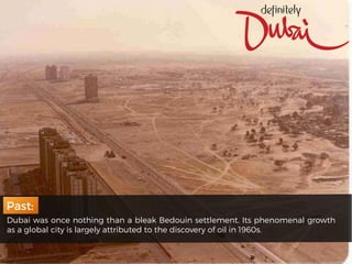 Dubai was once nothing than a bleak Bedouin settlement. Its phenomenal growth
as a global city is largely attributed to the discovery of oil in 1960s.
Past:
 