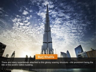 Burj Khalifa
There are many superlatives attached to this glossy soaring structure – the prominent being the
title of the world’s tallest building.
 