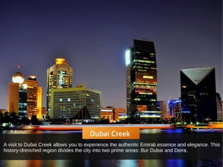 Dubai Creek
A visit to Dubai Creek allows you to experience the authentic Emirati essence and elegance. This
history-drenched region divides the city into two prime areas: Bur Dubai and Deira.
 