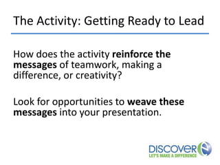 The Activity: Getting Ready to Lead
How does the activity reinforce the
messages of teamwork, making a
difference, or creativity?
Look for opportunities to weave these
messages into your presentation.

 