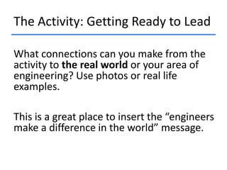 The Activity: Getting Ready to Lead
What connections can you make from the
activity to the real world or your area of
engineering? Use photos or real life
examples.
This is a great place to insert the “engineers
make a difference in the world” message.

 