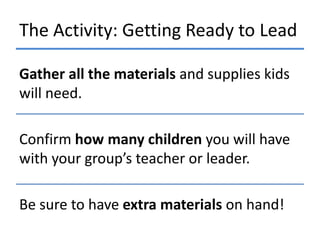 The Activity: Getting Ready to Lead
Gather all the materials and supplies kids
will need.
Confirm how many children you will have
with your group’s teacher or leader.

Be sure to have extra materials on hand!

 