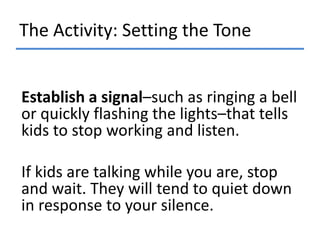 The Activity: Setting the Tone
Establish a signal–such as ringing a bell
or quickly flashing the lights–that tells
kids to stop working and listen.

If kids are talking while you are, stop
and wait. They will tend to quiet down
in response to your silence.

 