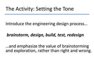 The Activity: Setting the Tone
Introduce the engineering design process…
brainstorm, design, build, test, redesign
…and emphasize the value of brainstorming
and exploration, rather than right and wrong.

 