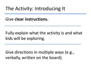 The Activity: Introducing It
Give clear instructions.
Fully explain what the activity is and what
kids will be exploring.
Give directions in multiple ways (e.g.,
verbally, written on the board).

 