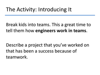 The Activity: Introducing It
Break kids into teams. This a great time to
tell them how engineers work in teams.
Describe a project that you’ve worked on
that has been a success because of
teamwork.

 
