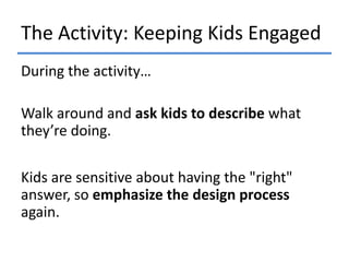 The Activity: Keeping Kids Engaged
During the activity…
Walk around and ask kids to describe what
they’re doing.
Kids are sensitive about having the "right"
answer, so emphasize the design process
again.

 