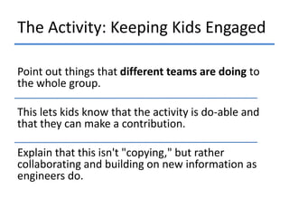 The Activity: Keeping Kids Engaged
Point out things that different teams are doing to
the whole group.
This lets kids know that the activity is do-able and
that they can make a contribution.
Explain that this isn't "copying," but rather
collaborating and building on new information as
engineers do.

 