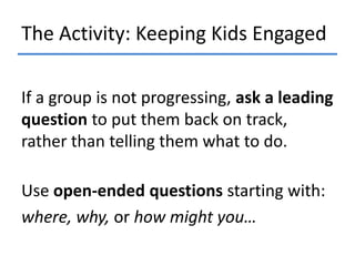 The Activity: Keeping Kids Engaged
If a group is not progressing, ask a leading
question to put them back on track,
rather than telling them what to do.
Use open-ended questions starting with:
where, why, or how might you…

 