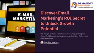 by demanday
Discover Email
Marketing’s ROI Secret
to Unlock Growth
Potential
With the right strategies and tactics, email marketing can be a game-
changer for B2B sales. Unlock its growth potential and see the incredible
ROI it can generate.
 