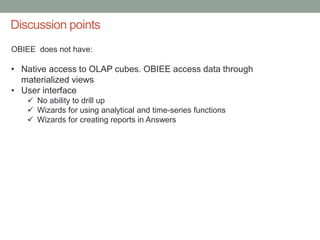 Discussion points
OBIEE does not have:
• Native access to OLAP cubes. OBIEE access data through
materialized views
• User interface
 No ability to drill up
 Wizards for using analytical and time-series functions
 Wizards for creating reports in Answers
 