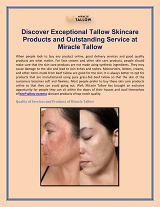 Discover Exceptional Tallow Skincare
Products and Outstanding Service at
Miracle Tallow
When people look to buy any product online, good delivery services and good quality
products are what matter. For face creams and other skin care products, people should
make sure that the skin care products are not made using synthetic ingredients. They may
cause damage to the skin and lead to skin itches and rashes. Moisturizers, lotions, creams,
and other items made from beef tallow are good for the skin. It is always better to opt for
products that are manufactured using pure grass-fed beef tallow so that the skin of the
customers becomes soft and flawless. Most people prefer to buy these skin care products
online so that they can avoid going out. Well, Miracle Tallow has brought an exclusive
opportunity for people they can sit within the doors of their houses and avail themselves
of beef tallow eczema skincare products of top-notch quality.
Quality of Services and Products of Miracle Tallow
 