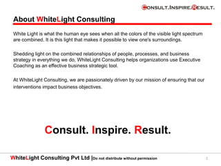 WhiteLight Consulting Pvt Ltd |Do not distribute without permission
About WhiteLight Consulting
White Light is what the human eye sees when all the colors of the visible light spectrum
are combined. It is this light that makes it possible to view one's surroundings.
Shedding light on the combined relationships of people, processes, and business
strategy in everything we do, WhiteLight Consulting helps organizations use Executive
Coaching as an effective business strategic tool.
At WhiteLight Consulting, we are passionately driven by our mission of ensuring that our
interventions impact business objectives.
2
Consult. Inspire. Result.
 