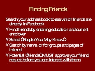 Finding Friends Search your address book to see which friends are already in Facebook Find friends by entering education and current employer Select “People You May Know” Search by name, or for groups and pages of interest Potential “friends” MUST approve your friend request before you can interact with them. 