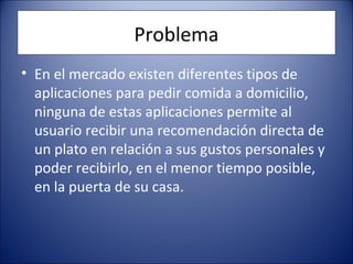 Problema
• En el mercado existen diferentes tipos de
aplicaciones para pedir comida a domicilio,
ninguna de estas aplicaciones permite al
usuario recibir una recomendación directa de
un plato en relación a sus gustos personales y
poder recibirlo, en el menor tiempo posible,
en la puerta de su casa.
 