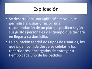 Explicación
• Se desarrollará una aplicación móvil, que
permitirá al usuario recibir una
recomendación de un plato especifico según
sus gustos personales y el tiempo que tardará
en llegar a su domicilio.
• La aplicación tendrá dos tipos de usuarios, los
que piden comida desde su celular, y los
repartidores, encargados de entregar a
tiempo cada uno de los pedidos.
 