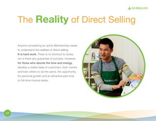 The Reality of Direct Selling 
Anyone considering an active Membership needs 
to understand the realities of direct selling. 
It is hard work. There is no shortcut to riches, 
nor is there any guarantee of success. However, 
for those who devote the time and energy, 
develop a stable base of customers, then mentor 
and train others to do the same, the opportunity 
for personal growth and an attractive part-time 
or full-time income exists. 
17 
 