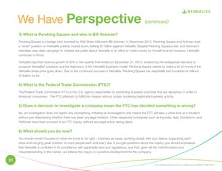 We Have Perspective (continued) 
3) What is Pershing Square and who is Bill Ackman? 
Pershing Square is a hedge fund founded by Wall Street billionaire Bill Ackman. In December 2012, Pershing Square and Ackman took 
a “short” position on Herbalife publicly traded stock, betting $1 billion against Herbalife. Despite Pershing Square’s bet, and Ackman’s 
relentless near-daily campaign to mislead the public about Herbalife in an effort to make money for himself and his investors, Herbalife 
continues to thrive. 
Herbalife reported revenue growth of 20% in the quarter that ended on December 31, 2013, evidencing the widespread demand to 
consume Herbalife® products and the legitimacy of the Herbalife business model. Pershing Square stands to make a lot of money if the 
Herbalife share price goes down. Due to the continued success of Herbalife, Pershing Square has reportedly lost hundreds of millions 
of dollars so far. 
4) What is the Federal Trade Commission (FTC)? 
The Federal Trade Commission (FTC) is the U.S. agency responsible for preventing business practices that are deceptive or unfair to 
American consumers. The FTC attempts to fulfill this mission without unduly burdening legitimate business activity. 
5) Does a decision to investigate a company mean the FTC has decided something is wrong? 
No, an investigation does not signify any wrongdoing. Initiating an investigation only means the FTC will take a close look at a situation 
without pre-determining whether there has been any legal violation. Other respected companies such as Hyundai, Ikea, Nordstrom, and 
PetSmart have been involved in an FTC inquiry, without any legal action taking place. 
6) What should you do now? 
You should remain focused on what we know to be right – business as usual, working closely with your teams, supporting each 
other and bringing great nutrition to more people each and every day. If you get questions about the inquiry, you should emphasize 
that Herbalife is confident in its compliance with applicable laws and regulations, and that, given all the misinformation and 
misunderstanding in the market, we believe this inquiry is a positive development for the company. 
© 2014 Herbalife International of America, Inc. All rights reserved. USA. BUS22714-USEN-00 05/14 
33 
