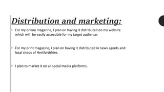 Distribution and marketing:
• For my online magazine, I plan on having it distributed on my website
which will be easily accessible for my target audience.
• For my print magazine, I plan on having it distributed in news agents and
local shops of Hertfordshire.
• I plan to market it on all social media platforms.
 