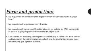 Form and production:
• My magazine is an online and print magazine which will come to around 40 pages
long.
• My magazine will be produced every 2 weeks.
• My magazine will have a monthly subscription on my website for £7.89 each month
or you can buy my magazine individually for £4.49 per issue.
• I am suitable for publishing this magazine in the industry as I offer a lot more content
and information then other magazines and will help the small artists become more
confident and gain a greater platform.
 