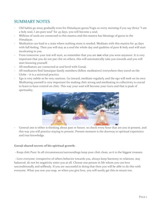 PAGE 1
SUMMARY NOTES
- Old habits go away gradually even for Himalayan gurus/Yogis so every morning if you say thrice “I am
a holy soul, I am pure soul” for 45 days, you will become a soul.
- Millions of souls are connected to this mantra and this mantra has blessings of gurus in the
Himalayas.
- Meditation can lead to a state where nothing more is needed. Meditate with this mantra for 45 days
with full feeling. Then you will stay as a soul the whole day and qualities of pure & holy soul will start
inculcating in you.
- From tomorrow your test will start, so remember that you are not what you were anymore. It is very
important that you do not put chit on others, this will automatically take you inwards and you will
start knowing yourself.
- All meditators are connected at soul level with Guruji.
- All meditators find Samarpan family members (fellow meditators) everywhere they travel on the
Globe – it is a universal practice.
- Ego is very subtle so be very cautious. Go inward, meditate regularly and the ego will melt on its own.
Meditating yourself is very important for making chitt strong and meditating in collectivity is crucial
to learn to have control on chitt. This way your soul will become your Guru and that is peak of
spirituality.
- General one is either is thinking about past or future, so check every hour that are you in present, and
this way you will practice staying in present. Present moment is the doorway to spiritual experience
and true knowledge.
Guruji shared secrets of his spiritual growth:
- Keep chitt Pure: In all circumstances/surroundings keep your chitt clean, as it is the biggest treasure.
- Love everyone: irrespective of others behavior towards you, always keep harmony in relations, stay
balanced, do not let negativity enter you at all. Choose one person in life whom you can love
unconditionally and selflessly. If you are successful in doing that then you will be able to do this with
everyone. What you sow you reap, so when you give love, you will surely get this in return too.
 