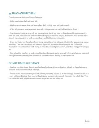 PAGE 2
45 DAYS ANUSHTHAN
From tomorrow start anushthan of 45 days:
- Sit for meditation daily without fail.
- Meditate at the same time and same place daily to help your spiritual growth.
- Write all problems on a paper and surrender it to paramatma with full faith (zero doubt).
- Experiment with these, you will not lose anything, but if you give 22.5hrs of your life to this practice
with full faith, then this can turn into a life-changing experience for you. Numerous practitioners have
already experienced it, so with an open heart and full faith experiment it.
- If you feel that even if you have been trying many things but failing in life, then for 45 days stop trying
anything. That way two things will happen: 1) you will become stable where you are 2) through
meditation you will connect with many all-round successful practitioners, and their energy will take you
up.
- This is hard for intellect to understand but have faith and see for yourself. Once you become balanced
through meditation then your actions will also be balanced leading to a balanced life.
COVID TIMES GUIDANCE
- In these peculiar times, there is another benefit of practicing meditation, it leads to thoughtlessness
and that increases immunity & strength.
- Vibrate water before drinking which has been proven by science as Water therapy. Keep the water in a
vessel while meditating, then pray for healing and immunity, then drink this water the whole day. You
can share this with people around who are impacted and are receptive.
 