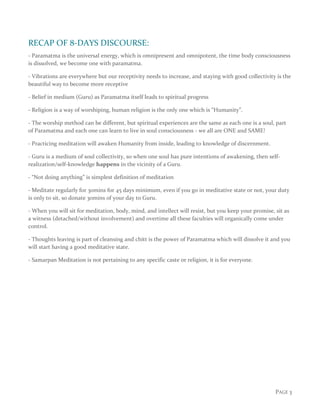 PAGE 3
RECAP OF 8-DAYS DISCOURSE:
- Paramatma is the universal energy, which is omnipresent and omnipotent, the time body consciousness
is dissolved, we become one with paramatma.
- Vibrations are everywhere but our receptivity needs to increase, and staying with good collectivity is the
beautiful way to become more receptive
- Belief in medium (Guru) as Paramatma itself leads to spiritual progress
- Religion is a way of worshiping, human religion is the only one which is “Humanity”.
- The worship method can be different, but spiritual experiences are the same as each one is a soul, part
of Paramatma and each one can learn to live in soul consciousness - we all are ONE and SAME!
- Practicing meditation will awaken Humanity from inside, leading to knowledge of discernment.
- Guru is a medium of soul collectivity, so when one soul has pure intentions of awakening, then self-
realization/self-knowledge happens in the vicinity of a Guru.
- “Not doing anything” is simplest definition of meditation
- Meditate regularly for 30mins for 45 days minimum, even if you go in meditative state or not, your duty
is only to sit, so donate 30mins of your day to Guru.
- When you will sit for meditation, body, mind, and intellect will resist, but you keep your promise, sit as
a witness (detached/without involvement) and overtime all these faculties will organically come under
control.
- Thoughts leaving is part of cleansing and chitt is the power of Paramatma which will dissolve it and you
will start having a good meditative state.
- Samarpan Meditation is not pertaining to any specific caste or religion, it is for everyone.
 