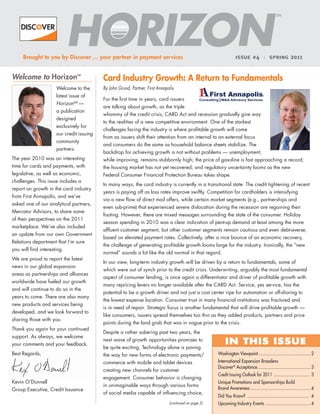 SM




     Brought to you by Discover ... your partner in payment services                                               ISSUE # 4 • SPRING                    2011


Welcome to Horizon                         Card Industry Growth: A Return to Fundamentals
                                  SM




                      Welcome to the       By John Grund, Partner, First Annapolis
                      latest issue of
                                           For the first time in years, card issuers
                      HorizonSM —
                                           are talking about growth, as the triple
                      a publication
                                           whammy of the credit crisis, CARD Act and recession gradually give way
                      designed
                                           to the realities of a new competitive environment. One of the starkest
                      exclusively for
                                           challenges facing the industry is where profitable growth will come
                      our credit issuing
                                           from as issuers shift their attention from an internal to an external focus
                      community
                                           and consumers do the same as household balance sheets stabilize. The
                      partners.
                                           backdrop for achieving growth is not without problems — unemployment,
The year 2010 was an interesting           while improving, remains stubbornly high; the price of gasoline is fast approaching a record;
time for cards and payments, with          the housing market has not yet recovered; and regulatory uncertainty looms as the new
legislative, as well as economic,          Federal Consumer Financial Protection Bureau takes shape.
challenges. This issue includes a
                                           In many ways, the card industry is currently in a transitional state. The credit tightening of recent
report on growth in the card industry
                                           years is paying off as loss rates improve swiftly. Competition for cardholders is intensifying
from First Annapolis, and we’ve
                                           via a new flow of direct mail offers, while certain market segments (e.g., partnerships and
asked one of our analytical partners,
                                           even sub-prime) that experienced severe dislocation during the recession are regaining their
Mercator Advisors, to share some
                                           footing. However, there are mixed messages surrounding the state of the consumer. Holiday
of their perspectives on the 2011
                                           season spending in 2010 was a clear indication of pent-up demand at least among the more
marketplace. We’ve also included
                                           affluent customer segment, but other customer segments remain cautious and even debt-averse,
an update from our own Government
                                           based on elevated payment rates. Collectively, after a nice bounce of an economic recovery,
Relations department that I’m sure
                                           the challenge of generating profitable growth looms large for the industry. Ironically, the “new
you will find interesting.
                                           normal” sounds a lot like the old normal in that regard.
We are proud to report the latest
                                           In our view, long-term industry growth will be driven by a return to fundamentals, some of
news in our global expansion
                                           which were out of synch prior to the credit crisis. Underwriting, arguably the most fundamental
areas as partnerships and alliances
                                           aspect of consumer lending, is once again a differentiator and driver of profitable growth with
worldwide have fueled our growth
                                           many repricing levers no longer available after the CARD Act. Service, yes service, has the
and will continue to do so in the
                                           potential to be a growth driver and not just a cost center ripe for automation or off-shoring to
years to come. There are also many
                                           the lowest expense location. Consumer trust in many financial institutions was fractured and
new products and services being
                                           is in need of repair. Strategic focus is another fundamental that will drive profitable growth —
developed, and we look forward to
                                           like consumers, issuers spread themselves too thin as they added products, partners and price
sharing those with you.
                                           points during the land grab that was in vogue prior to the crisis.
Thank you again for your continued
                                           Despite a rather sobering past two years, the
support. As always, we welcome
your comments and your feedback.
                                           next wave of growth opportunities promises to
                                                                                                            IN THIS ISSUE
                                           be quite exciting. Technology alone is paving
Best Regards,                              the way for new forms of electronic payments/               Washington Viewpoint .......................................... 2
                                           commerce with mobile and tablet devices                     International Expansion Broadens
                                                                                                       Discover® Acceptance ........................................... 3
                                           creating new channels for customer
                                                                                                       Credit Issuing Outlook for 2011 .............................. 3
                                           engagement. Consumer behavior is changing
Kevin O’Donnell                                                                                        Unique Promotions and Sponsorships Build
                                           in unimaginable ways through various forms
Group Executive, Credit Issuance                                                                       Brand Awareness ................................................. 4
                                           of social media capable of influencing choice,
                                                                                                       Did You Know? .................................................. 4
                                                                               (continued on page 2)   Upcoming Industry Events ..................................... 4
 
