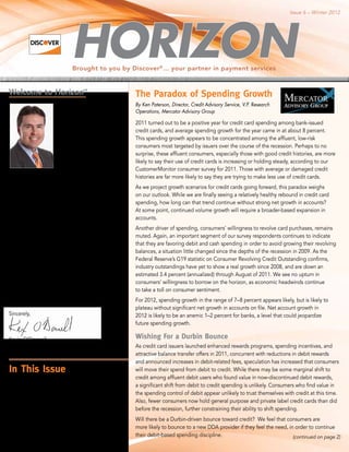 Issue 6 – Winter 2012




                             Brought to you by Discover ® ... your partner in payment services


Welcome to Horizon                SM

                                                        The Paradox of Spending Growth
                        Happy New Year and              By Ken Paterson, Director, Credit Advisory Service, V.P. Research
                        welcome to Horizon. The         Operations, Mercator Advisory Group
                        past year brought some
                                                        2011 turned out to be a positive year for credit card spending among bank-issued
                        good news for Discover®
                                                        credit cards, and average spending growth for the year came in at about 8 percent.
                        credit card issuers, ending
                                                        This spending growth appears to be concentrated among the affluent, low-risk
                        with positive growth in
                                                        consumers most targeted by issuers over the course of the recession. Perhaps to no
                        overall credit card spending,
                                                        surprise, these affluent consumers, especially those with good credit histories, are more
                        according to estimates by
                                                        likely to say their use of credit cards is increasing or holding steady, according to our
                        Mercator Advisory Group.
                                                        CustomerMonitor consumer survey for 2011. Those with average or damaged credit
                        Be sure to read more of
                                                        histories are far more likely to say they are trying to make less use of credit cards.
their predictions for the 2012 credit market in
this issue.                                             As we project growth scenarios for credit cards going forward, this paradox weighs
                                                        on our outlook. While we are finally seeing a relatively healthy rebound in credit card
As we look forward to the increased interest in
                                                        spending, how long can that trend continue without strong net growth in accounts?
both cobrand cards and debit, we visited with
                                                        At some point, continued volume growth will require a broader-based expansion in
Megan Bramlette from Auriemma Consulting
                                                        accounts.
Group. We know you’ll want to check out
her analysis and also get an in-depth view              Another driver of spending, consumers’ willingness to revolve card purchases, remains
of the Washington legislative and regulatory            muted. Again, an important segment of our survey respondents continues to indicate
environment from our own Ray Messina.                   that they are favoring debit and cash spending in order to avoid growing their revolving
                                                        balances, a situation little changed since the depths of the recession in 2009. As the
The cost of fraud is a concern for all of us, so we
                                                        Federal Reserve’s G19 statistic on Consumer Revolving Credit Outstanding confirms,
take a look at the status of payment card fraud in
                                                        industry outstandings have yet to show a real growth since 2008, and are down an
the U.S. and some of the enhanced technology
                                                        estimated 3.4 percent (annualized) through August of 2011. We see no upturn in
being used to combat it.
                                                        consumers’ willingness to borrow on the horizon, as economic headwinds continue
It promises to be an exciting year and we’re            to take a toll on consumer sentiment.
looking forward to sharing it with you. Thanks
                                                        For 2012, spending growth in the range of 7–8 percent appears likely, but is likely to
again for your continued support.
                                                        plateau without significant net growth in accounts on file. Net account growth in
Sincerely,                                              2012 is likely to be an anemic 1–2 percent for banks, a level that could jeopardize
                                                        future spending growth.

Kevin O’Donnell                                         Wishing For a Durbin Bounce
Group Executive, Credit Issuance                        As credit card issuers launched enhanced rewards programs, spending incentives, and
                                                        attractive balance transfer offers in 2011, concurrent with reductions in debit rewards
                                                        and announced increases in debit-related fees, speculation has increased that consumers
In This Issue                                           will move their spend from debit to credit. While there may be some marginal shift to
                                                        credit among affluent debit users who found value in now-discontinued debit rewards,
Can Co-Brand Cards Fill the Gap Created
                                                        a significant shift from debit to credit spending is unlikely. Consumers who find value in
by the Declining Value of Checking and
                                                        the spending control of debit appear unlikely to trust themselves with credit at this time.
Debit Card Accounts? ........................... 2
                                                        Also, fewer consumers now hold general purpose and private label credit cards than did
Washington Viewpoint .......................... 3       before the recession, further constraining their ability to shift spending.
Is the U.S. the Next Destination for                    Will there be a Durbin-driven bounce toward credit? We feel that consumers are
Payment Card Fraud? ........................... 3       more likely to bounce to a new DDA provider if they feel the need, in order to continue
                                                        their debit-based spending discipline.                               (continued on page 2)
Did You Know? .................................. 4
 