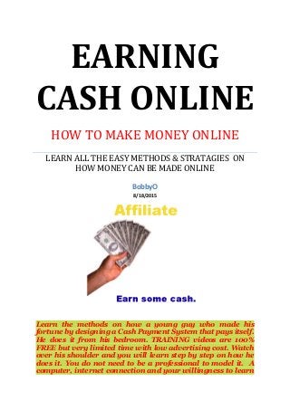 EARNING
CASH ONLINE
HOW TO MAKE MONEY ONLINE
LEARN ALL THE EASY METHODS & STRATAGIES ON
HOW MONEY CAN BE MADE ONLINE
BobbyO
8/18/2015
Learn the methods on how a young guy who made his
fortune by designing a Cash Payment System that pays itself.
He does it from his bedroom. TRAINING videos are 100%
FREE but very limited time with low advertising cost. Watch
over his shoulder and you will learn step by step on how he
does it. You do not need to be a professional to model it. A
computer, internet connection and your willingness to learn
 