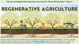 Discover How Regenerative Agriculture Can Save Our Planet With Benedict T. Palen Jr.
Picture a lively and thriving land filled with diverse plants and buzzing with bees and butterflies. The soil is rich and
abundant with microorganisms and earthworms. Benedict T. Palen Jr thinks that this picture is not a dream but a
reality possible through regenerative agriculture – a new approach to farming that can help heal our planet.
 
