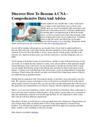 Discover How To Become A CNA -
Comprehensive Data And Advice
Parents wanted to use a health aide, so they really knew
how to make us feel much better once we had a cold.
Middle-agers are now becoming the older generation, and
health care is becoming necessary. Getting a qualification
for nursing help is an important part in the home health
sector, as well as in professions where the main part of the
task is looking after some one on regular basis. A lifetime
career in this job can be one which you can be quite
pleased with, because it very satisfying. During this article,
details will be given by me on just how to turn into a ibecomeacna.com.
As you will be dealing with people on an everyday basis, if you want to understand how to
become CNA and want a job in this market, then the capability to worry about people is truly
essential. If you also have the ability to foster, and you prefer to help people, then this is the
work for you. Apart from these traits, you will also must have a top school diploma, and or a
GED.
You'll manage to find these classes in several states, and these course will generally run as long
as 6 weeks, or it might also last around 12 weeks, every school will have their particular length
of time that there course will run for. If you would prefer to find home elevators these courses
you can simply find them by going to the Internet and searching for them in the major search
engines. You may even look them up in the yellow pages, or get recommendations from people
you know. Check always the schools out when you yourself have found them, and see if they're
accredited having an qualified faculty.
Getting back in connection with a licensing programs, or possibly a state aid registry, may also
help. The agencies can give information to you on the places you should look for with schools
and programs which are licensed. They can also provide you with information that will tell you if
the agency has any criminal history or if they've had any official complaints made against them.
There's a cost associated with these courses, and you will have to buy them. They could range in
prices and each school will have different prices. Some schools may possibly give you financial
aide; this information could be reviewed through the Web. It's also important to observe that
these schools will have different requirements.
Once that is all done, you will have to send your application out to businesses. Organizations are
one of many major offers of employment to CNA, along with hospitals or assisted living
facilities. You will find also numerous organizations that CNAs apply for to produce up their
hours, and this is also something to take into account.
More details is available click here.
 