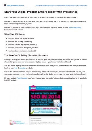 matthewwoodward.co.uk http://www.matthewwoodward.co.uk/tutorials/sell-digital-products-online-prestashop/
Start Your Digital Product Empire Today With Prestashop
One of the questions I see coming up on forums a lot is how to sell your own digital products online.
I’ve seen a range of crazy advice because there are a lot of moving parts like setting up a payment gateway and
the automated digital delivery system.
But today I’m going to show you just how easy it is to sell digital products online with the free PrestaShop
Ecommerce CMS system.
What You Will Learn
Why you should sell digital products
How to install & setup Prestashop
How to automate digital product delivery
How to customise the design of your store
How to add new features & functionality
The Benefits Of Selling Your Own Products
Owning & selling your own digital products online is a great way to make money. It ensures that you are in control
of everything and once you have created a digital product – you have unlimited stock to sell.
You can create digital products in any niche about any subject and you will spot the trend that every niche leader
has their own free & premium products.
One of the simplest and best ways to make money online is to create your own product and sell it. Not only can
you create a product in every niche out there but making it in digital form means you have unlimited stock to sell.
My own product, Rank Cracker is software for analyzing competitor’s backlinks is completely free but it upsells to
this $97 product.
 