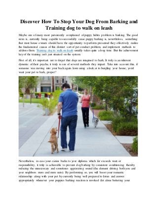 Discover How To Stop Your Dog From Barking and
Training dog to walk on leash
Maybe one of many most persistently complained of puppy habits problem is barking. The good
news is, currently being capable to successfully cease puppy barking is, nevertheless, something
that most house owners should have the opportunity to perform presented they effectively realize
the fundamental causes of this distinct sort of pet conduct problem, and implement methods to
address them. Training dog to walk on leash usually takes quite a long time. But the achievement
key of the training isn't just situated on the system.
First of all, it's important not to forget that dogs are imagined to bark. It truly is an inherent
dynamic of their psyche, it truly is one of several methods they impart. Take into account this, if
someone was moving into your back again lawn using a look at to burgling your house, you'd
want your pet to bark, proper?
Nevertheless, in case your canine barks to your diploma which far exceeds want or
responsibility, it truly is achievable to prevent dog barking by consistent conditioning, thereby
reducing the unnecessary and sometimes aggravating sound (the element driving both you and
your neighbors more and more nuts). By performing so, you will boost your romantic
relationship along with your pet by currently being well prepared to listen and answer
appropriately whenever your puppies barking reaction is invoked (let alone bettering your
 