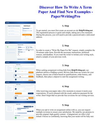Discover How To Write A Term
Paper And Find New Examples -
PaperWritingPro
1. Step
To get started, you must first create an account on site HelpWriting.net.
The registration process is quick and simple, taking just a few moments.
During this process, you will need to provide a password and a valid email
address.
2. Step
In order to create a "Write My Paper For Me" request, simply complete the
10-minute order form. Provide the necessary instructions, preferred
sources, and deadline. If you want the writer to imitate your writing style,
attach a sample of your previous work.
3. Step
When seeking assignment writing help from HelpWriting.net, our
platform utilizes a bidding system. Review bids from our writers for your
request, choose one of them based on qualifications, order history, and
feedback, then place a deposit to start the assignment writing.
4. Step
After receiving your paper, take a few moments to ensure it meets your
expectations. If you're pleased with the result, authorize payment for the
writer. Don't forget that we provide free revisions for our writing services.
5. Step
When you opt to write an assignment online with us, you can request
multiple revisions to ensure your satisfaction. We stand by our promise to
provide original, high-quality content - if plagiarized, we offer a full
refund. Choose us confidently, knowing that your needs will be fully met.
Discover How To Write A Term Paper And Find New Examples - PaperWritingPro Discover How To Write A Term
Paper And Find New Examples - PaperWritingPro
 