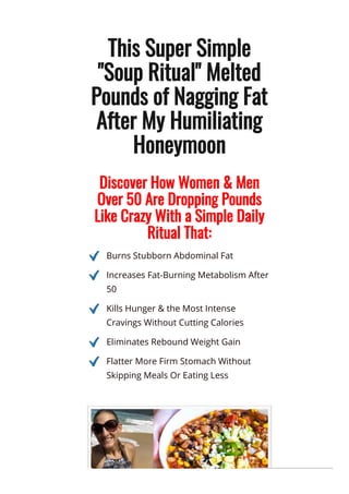 This Super Simple
"Soup Ritual" Melted
Pounds of Nagging Fat
After My Humiliating
Honeymoon
Discover How Women & Men
Over 50 Are Dropping Pounds
Like Crazy With a Simple Daily
Ritual That:
Burns Stubborn Abdominal Fat
Increases Fat-Burning Metabolism After
50
Kills Hunger & the Most Intense
Cravings Without Cutting Calories
Eliminates Rebound Weight Gain
Flatter More Firm Stomach Without
Skipping Meals Or Eating Less
 