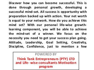 Discover how you can become successful. This is
done through personal growth, developing a
successful mind-set. All success is opportunity with
preparation backed up with action. Your net worth
is equal to your network. How do you achieve this
mind set? With our personal life-wise growth-
learning component, you will be able to achieve
the mind-set of a winner. We focus on the
necessity you need to get your success plan going.
Attitude, Leadership, Goal Setting, Creativity,
Discipline, Confidence, just to mention a few

                 POWERED BY
     Think Tank Entrepreneurs (PTY) LTD
    and Life- wise consultants Motivation
                   program
 