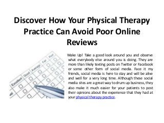 Discover How Your Physical Therapy
  Practice Can Avoid Poor Online
             Reviews
             Wake Up! Take a good look around you and observe
             what everybody else around you is doing. They are
             more than likely texting posts on Twitter or Facebook
             or some other form of social media. Face it my
             friends, social media is here to stay and will be alive
             and well for a very long time. Although these social
             media sites are a great way to drum up business, they
             also make it much easier for your patients to post
             their opinions about the experience that they had at
             your physical therapy practice.
 