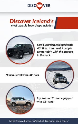 mostcapableSuperJeepsinclude:
https://www.discover.is/product-tag/super-jeep-tours/
FordExcursionequippedwith
46”tires.Itcanseat7people
comfortably,withtheluggage
intheback.
ToyotaLandCruiserequipped
with38”tires.
NissanPatrolwith38ं”tires.
DiscoverIceland’s
 