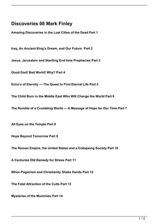 Discoveries 08 Mark Finley
Amazing Discoveries in the Lost Cities of the Dead Part 1




Iraq, An Ancient King’s Dream, and Our Future Part 2


Jesus, Jerusalem and Startling End time Prophecies Part 3


Good God! Bad World! Why? Part 4


Echo’s of Eternity — The Quest to Find Eternal Life Part 5


The Child Born in the Middle East Who Will Change the World Part 6


The Rumble of a Crumbling World — A Message of Hope for Our Time Part 7




All Eyes on the Temple Part 8


Hope Beyond Tomorrow Part 9


The Roman Empire, the United States and a Collapsing Society Part 10


A Centuries Old Remedy for Stress Part 11


When Paganism and Christianity Shake Hands Part 12


The Fatal Attraction of the Cults Part 13


Mysteries of the Mummies Part 14




                                                                          1/2
 