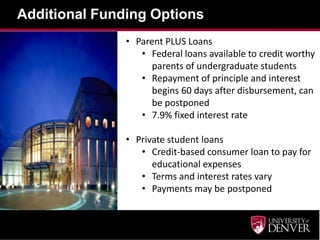 Additional Funding Options
               • Parent PLUS Loans
                  • Federal loans available to credit worthy
                     parents of undergraduate students
                  • Repayment of principle and interest
                     begins 60 days after disbursement, can
                     be postponed
                  • 7.9% fixed interest rate

               • Private student loans
                  • Credit-based consumer loan to pay for
                     educational expenses
                  • Terms and interest rates vary
                  • Payments may be postponed
 