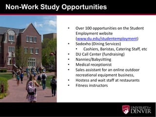 Non-Work Study Opportunities

                 •   Over 100 opportunities on the Student
                     Employment website
                     (www.du.edu/studentemployment)
                 •   Sodexho (Dining Services)
                     • Cashiers, Baristas, Catering Staff, etc
                 •   DU Call Center (fundraising)
                 •   Nannies/Babysitting
                 •   Medical receptionist
                 •   Sales assistant for an online outdoor
                     recreational equipment business,
                 •   Hostess and wait staff at restaurants
                 •   Fitness instructors
 