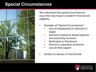 Special Circumstances
               We understand that special circumstances
               occur that may impact a student’s financial aid
               eligibility.

               •   Examples of “Special Circumstances”
                   • Loss of employment or reduction in
                       wages
                   • Excessive medical or dental expenses
                       not covered by insurance
                   • Bankruptcy or foreclosure
                   • Divorce or separation of parents
                   • Loss of child support

               •   Contact an advisor in Financial Aid
 