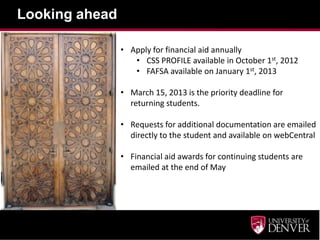 Looking ahead

                • Apply for financial aid annually
                   • CSS PROFILE available in October 1st, 2012
                   • FAFSA available on January 1st, 2013

                • March 15, 2013 is the priority deadline for
                  returning students.

                • Requests for additional documentation are emailed
                  directly to the student and available on webCentral

                • Financial aid awards for continuing students are
                  emailed at the end of May
 