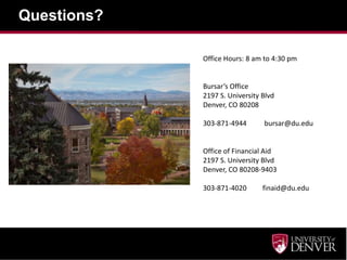 Questions?

             Office Hours: 8 am to 4:30 pm


             Bursar’s Office
             2197 S. University Blvd
             Denver, CO 80208

             303-871-4944       bursar@du.edu


             Office of Financial Aid
             2197 S. University Blvd
             Denver, CO 80208-9403

             303-871-4020       finaid@du.edu
 