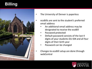 Billing

          •   The University of Denver is paperless

          •   ecoBills are sent to the student’s preferred
              email address
              • An additional email address may be
                  designated to receive the ecoBill
              • Password protected
              • Default password consists of the last 4
                  digits of your students DU ID# and all four
                  digits of their birth year
              • Password can be changed

          •   Changes to ecoBill setup are done through
              webCentral
 