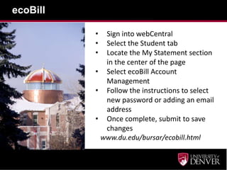 ecoBill

          • Sign into webCentral
          • Select the Student tab
          • Locate the My Statement section
            in the center of the page
          • Select ecoBill Account
            Management
          • Follow the instructions to select
            new password or adding an email
            address
          • Once complete, submit to save
            changes
           www.du.edu/bursar/ecobill.html
 